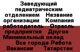 Заведующий педиатрическим отделением › Название организации ­ Компания-работодатель › Отрасль предприятия ­ Другое › Минимальный оклад ­ 15 800 - Все города Работа » Вакансии   . Татарстан респ.